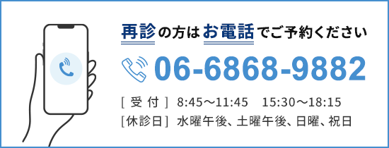 再診の方はお電話でご予約ください 06-6868-9882 [受付]8:45～11:45　15:30～18：15 [休診日]水曜午後、土曜午後、日曜、祝日